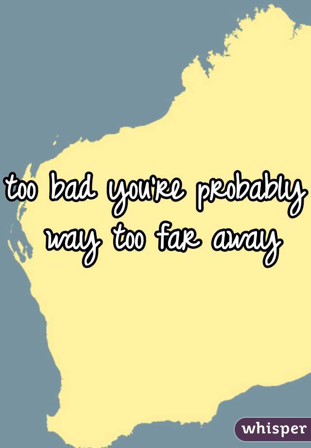 too bad you're probably way too far away
