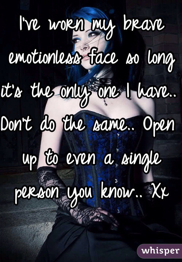 I've worn my brave emotionless face so long it's the only one I have.. Don't do the same.. Open up to even a single person you know.. Xx