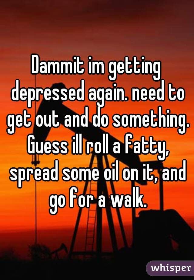Dammit im getting depressed again. need to get out and do something. Guess ill roll a fatty, spread some oil on it, and go for a walk.