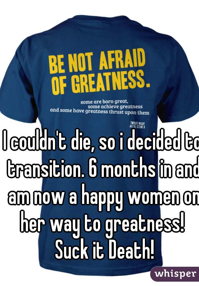 I couldn't die, so i decided to transition. 6 months in and am now a happy women on her way to greatness!  Suck it Death!