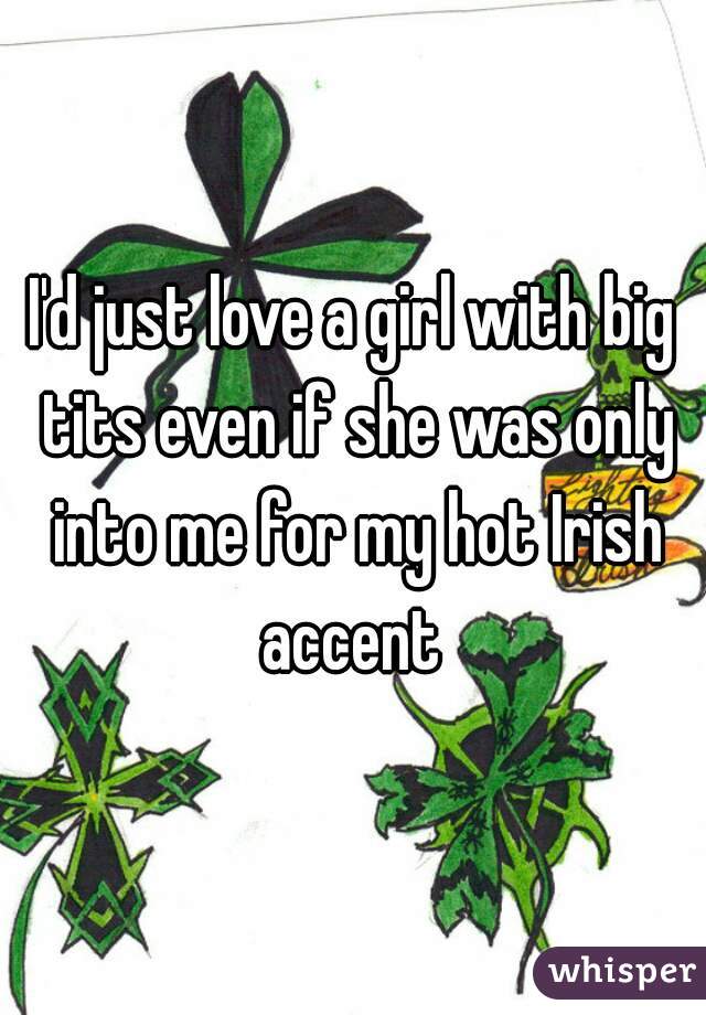 I'd just love a girl with big tits even if she was only into me for my hot Irish accent 