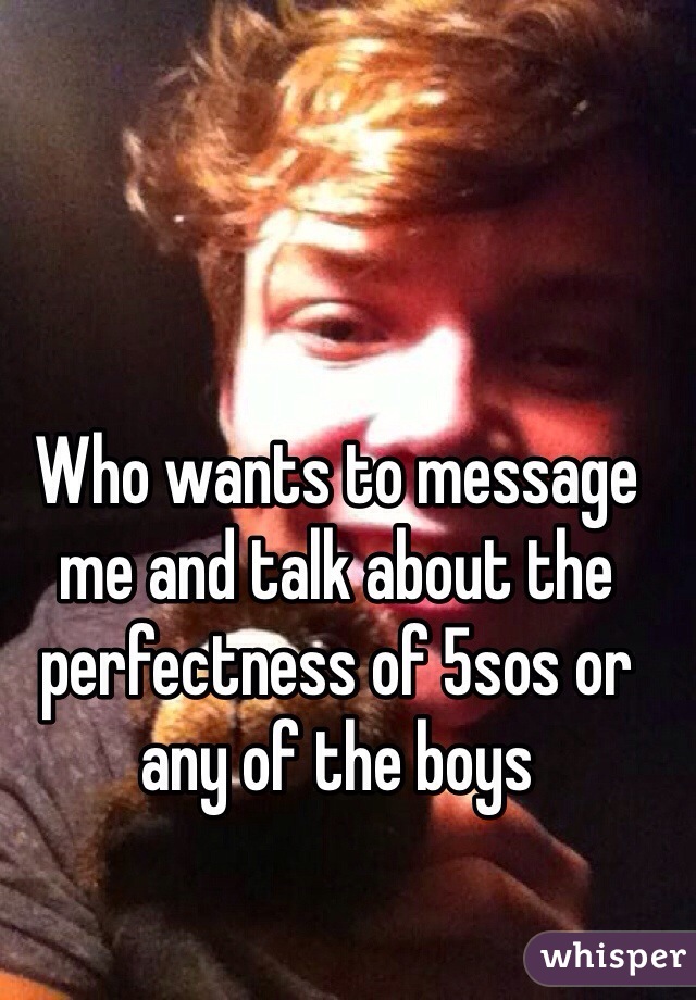 Who wants to message me and talk about the perfectness of 5sos or any of the boys