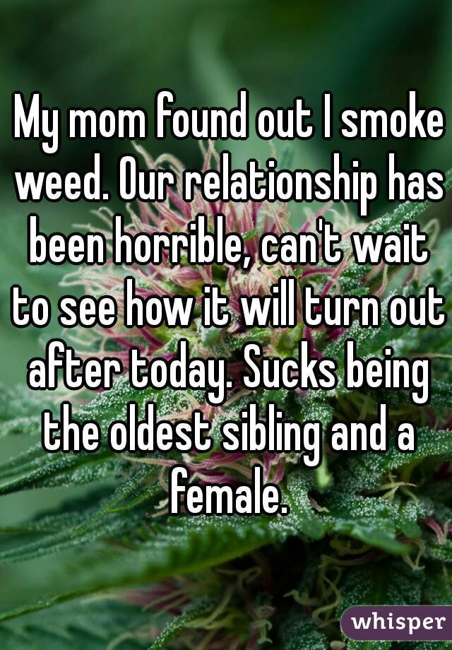  My mom found out I smoke weed. Our relationship has been horrible, can't wait to see how it will turn out after today. Sucks being the oldest sibling and a female.