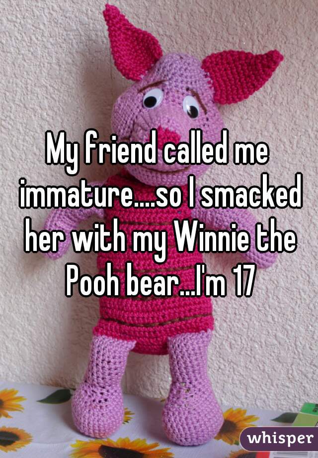 My friend called me immature....so I smacked her with my Winnie the Pooh bear...I'm 17