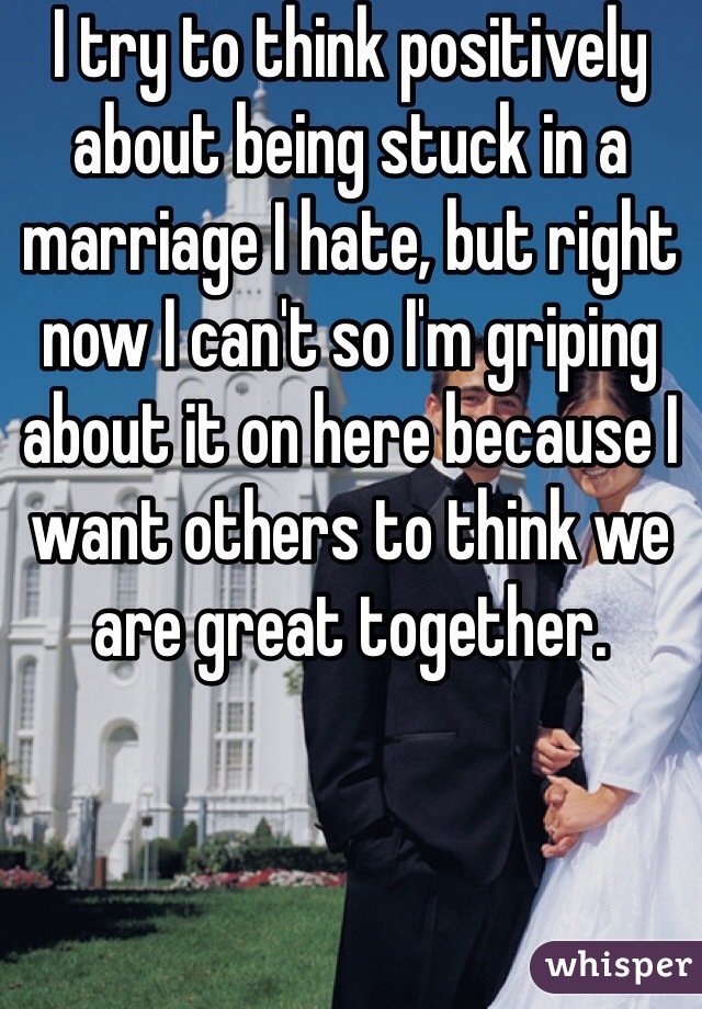 I try to think positively about being stuck in a marriage I hate, but right now I can't so I'm griping about it on here because I want others to think we are great together.