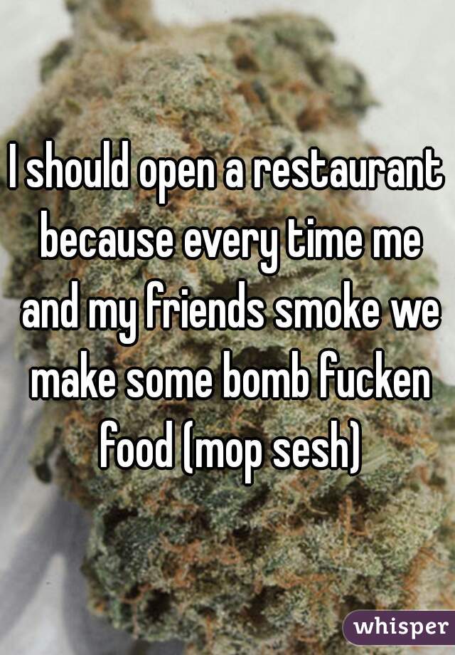 I should open a restaurant because every time me and my friends smoke we make some bomb fucken food (mop sesh)
