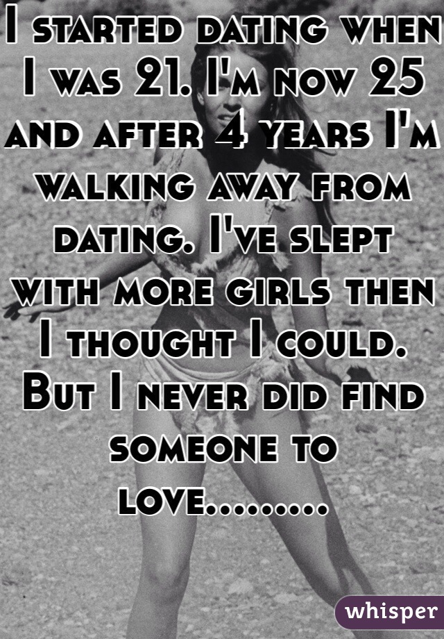 I started dating when I was 21. I'm now 25 and after 4 years I'm walking away from dating. I've slept with more girls then I thought I could. But I never did find someone to love.........