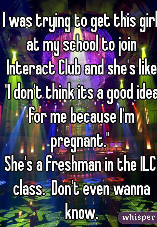 I was trying to get this girl at my school to join Interact Club and she's like "I don't think its a good idea for me because I'm pregnant." 
She's a freshman in the ILC class.  Don't even wanna know.