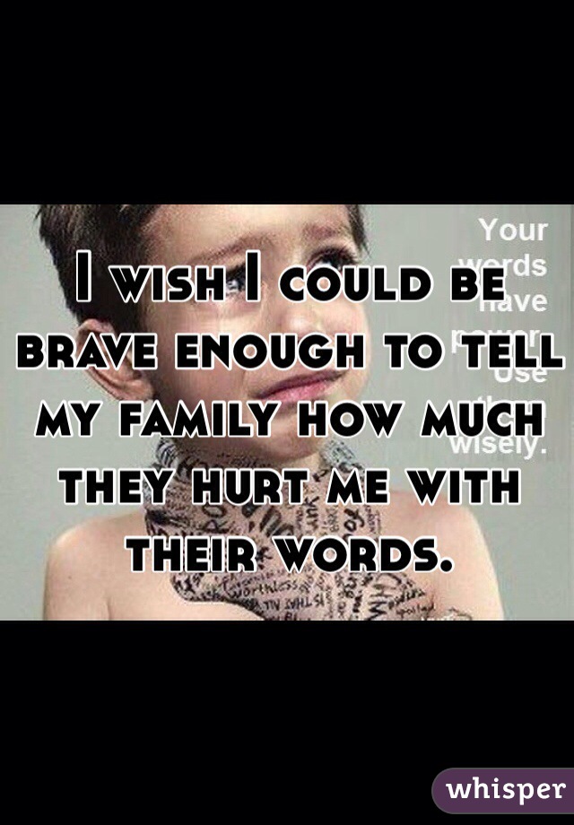I wish I could be brave enough to tell my family how much they hurt me with their words. 