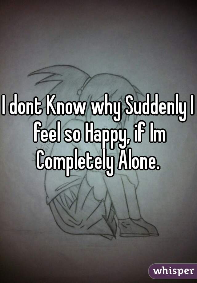 I dont Know why Suddenly I feel so Happy, if Im Completely Alone. 