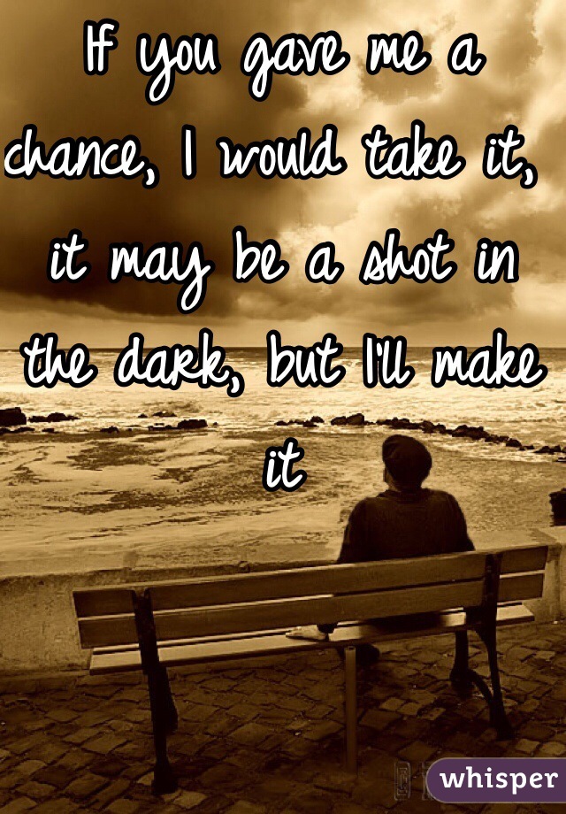 If you gave me a chance, I would take it, it may be a shot in the dark, but I'll make it