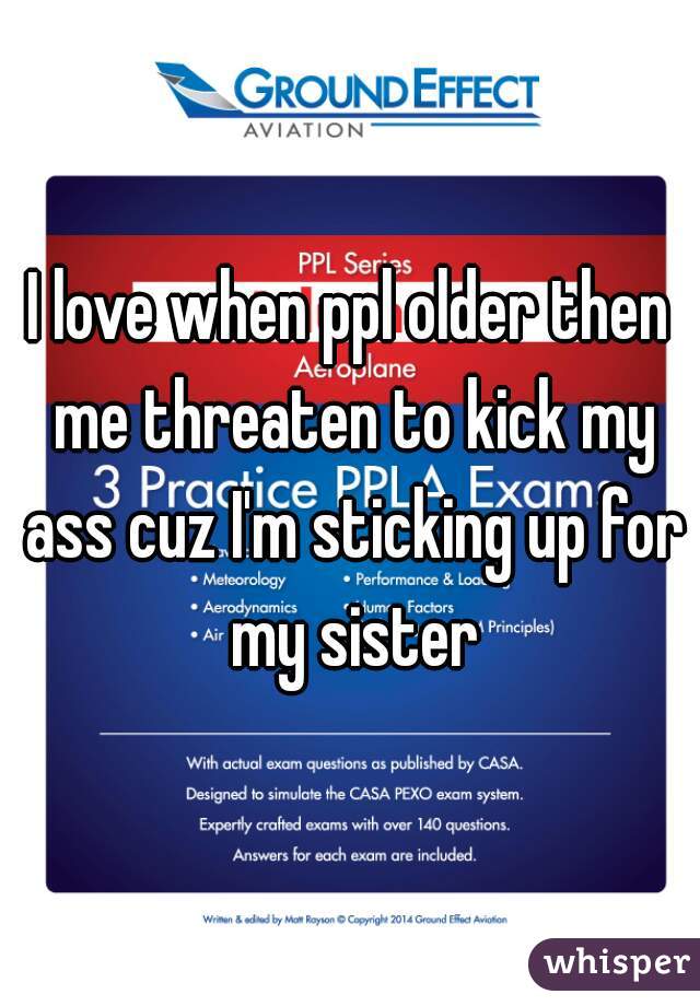 I love when ppl older then me threaten to kick my ass cuz I'm sticking up for my sister