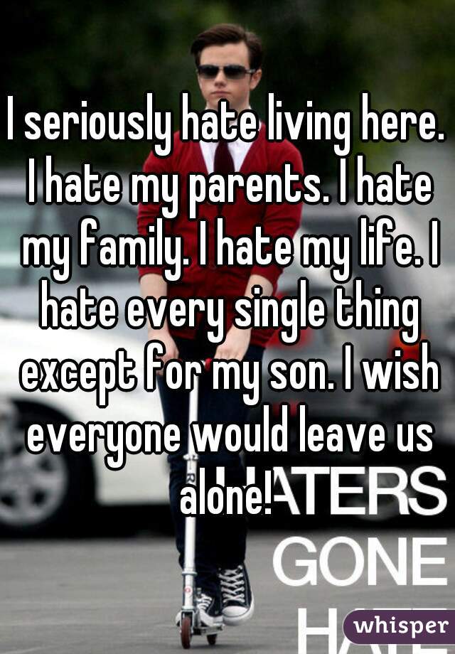 I seriously hate living here. I hate my parents. I hate my family. I hate my life. I hate every single thing except for my son. I wish everyone would leave us alone! 
