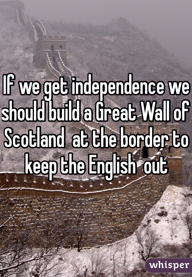 If we get independence we should build a Great Wall of Scotland  at the border to keep the English  out