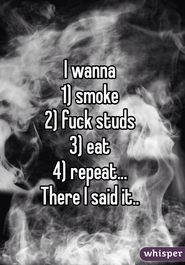 I wanna 
1) smoke
2) fuck studs 
3) eat 
4) repeat... 
There I said it.. 