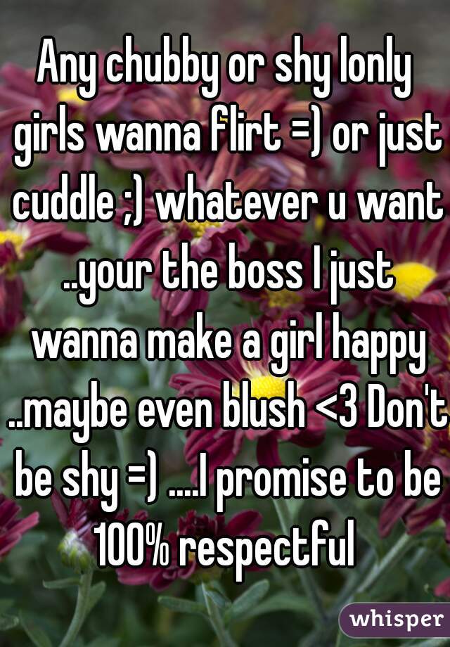 Any chubby or shy lonly girls wanna flirt =) or just cuddle ;) whatever u want ..your the boss I just wanna make a girl happy ..maybe even blush <3 Don't be shy =) ....I promise to be 100% respectful 