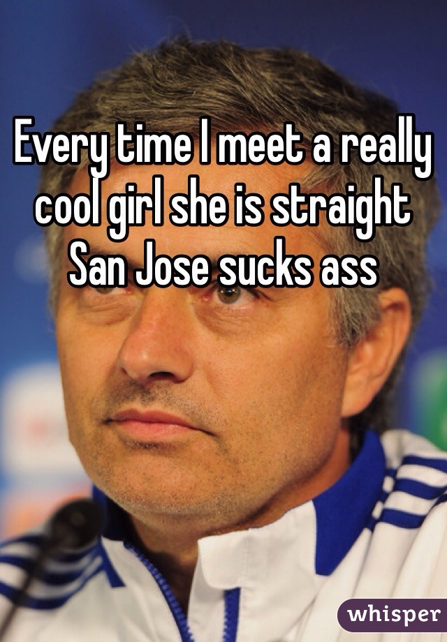 Every time I meet a really cool girl she is straight San Jose sucks ass 