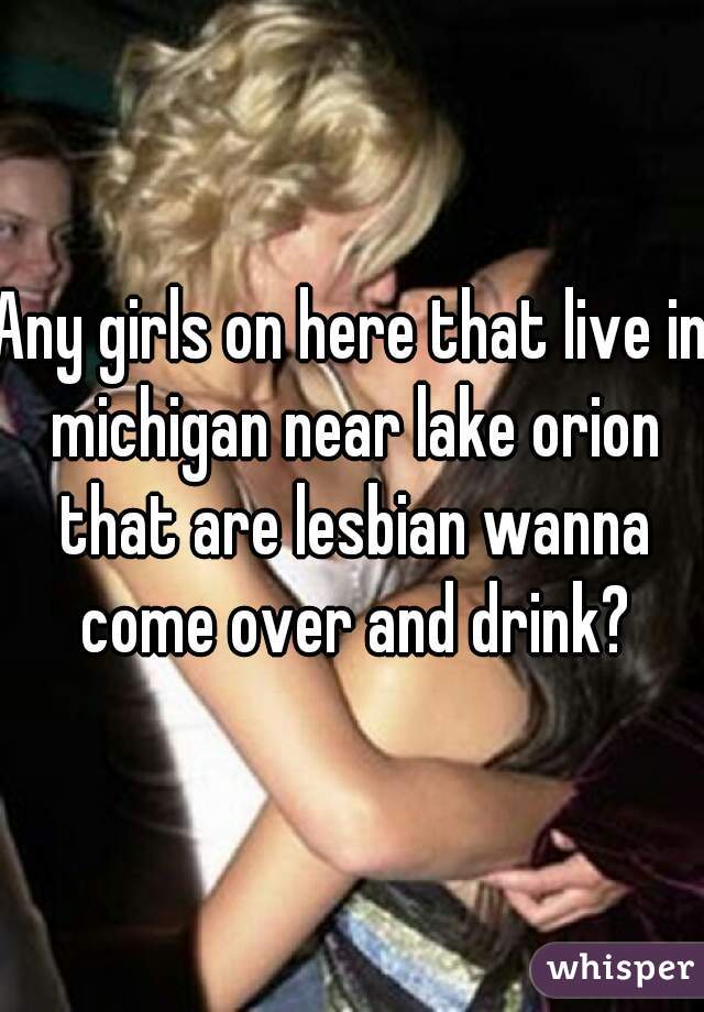 Any girls on here that live in michigan near lake orion that are lesbian wanna come over and drink?