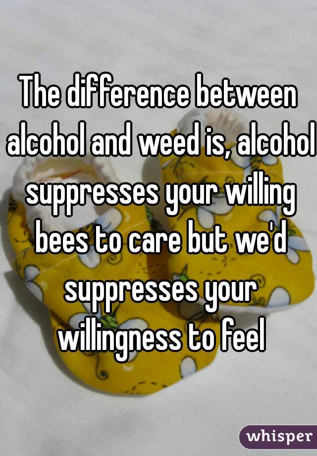 The difference between alcohol and weed is, alcohol suppresses your willing bees to care but we'd suppresses your willingness to feel