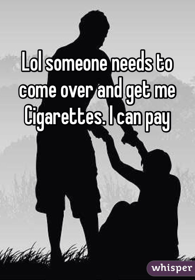 Lol someone needs to come over and get me
Cigarettes. I can pay