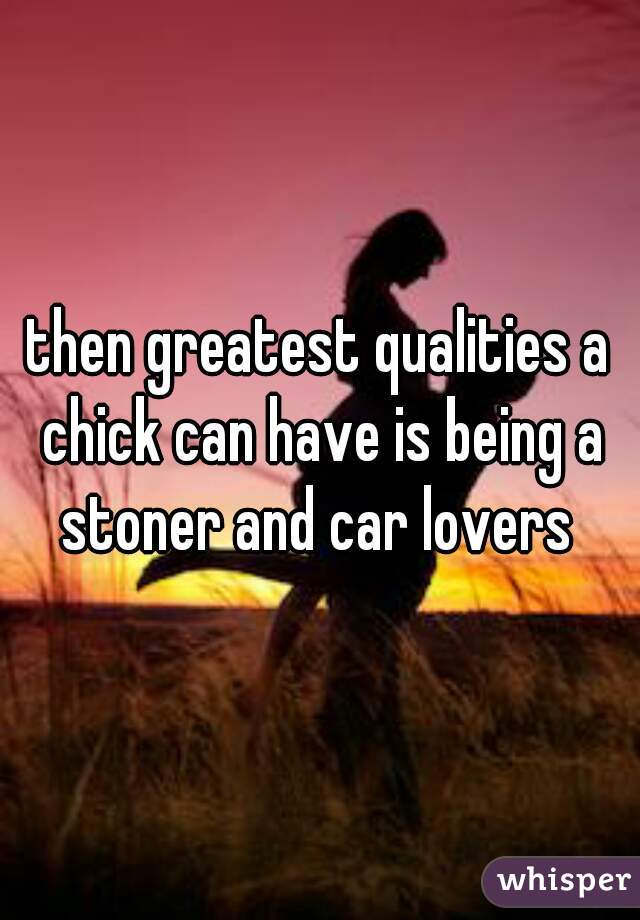 then greatest qualities a chick can have is being a stoner and car lovers 