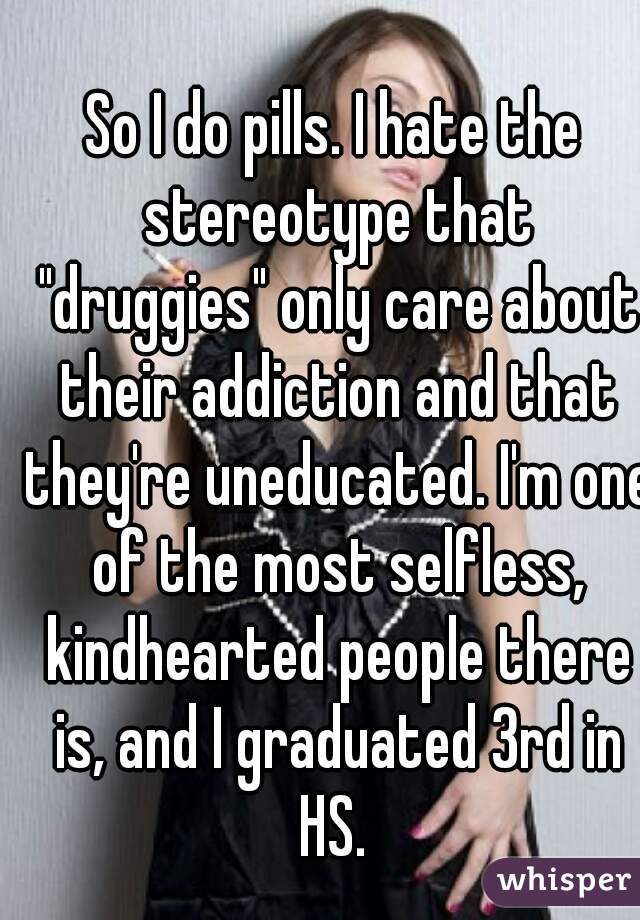 So I do pills. I hate the stereotype that "druggies" only care about their addiction and that they're uneducated. I'm one of the most selfless, kindhearted people there is, and I graduated 3rd in HS. 