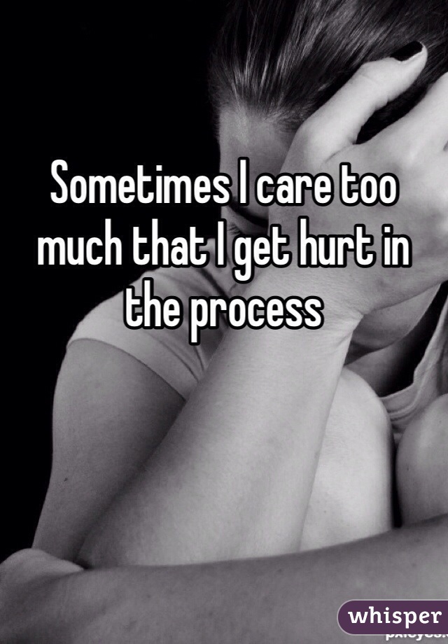 Sometimes I care too much that I get hurt in the process
