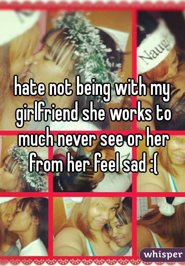 hate not being with my girlfriend she works to much never see or her from her feel sad :(