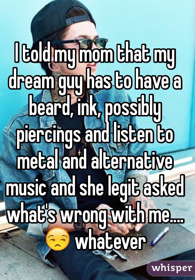 I told my mom that my dream guy has to have a beard, ink, possibly piercings and listen to metal and alternative music and she legit asked what's wrong with me.... 😒 whatever 