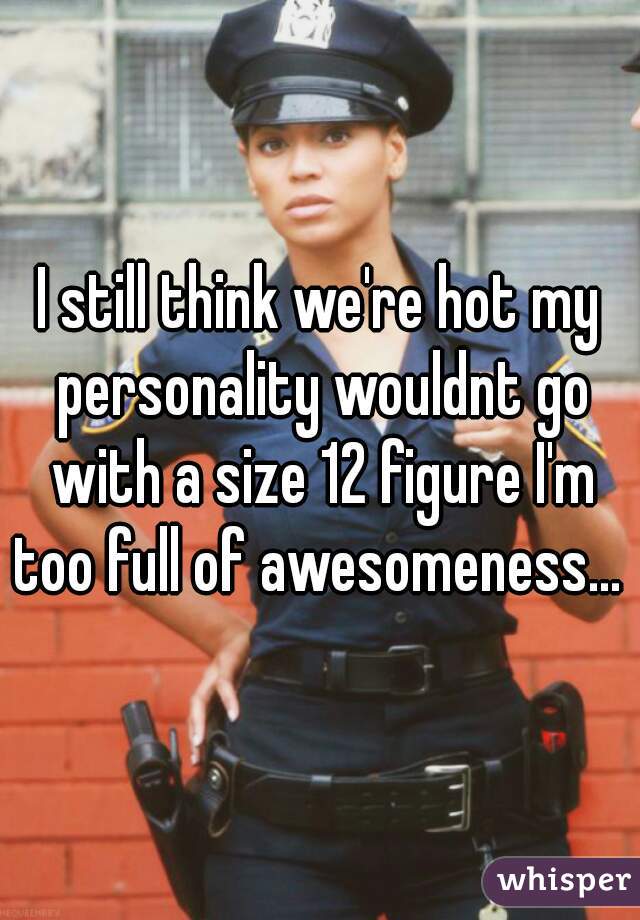 I still think we're hot my personality wouldnt go with a size 12 figure I'm too full of awesomeness... 