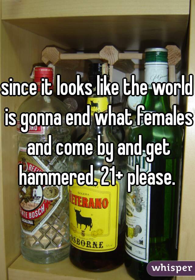 since it looks like the world is gonna end what females and come by and get hammered. 21+ please. 