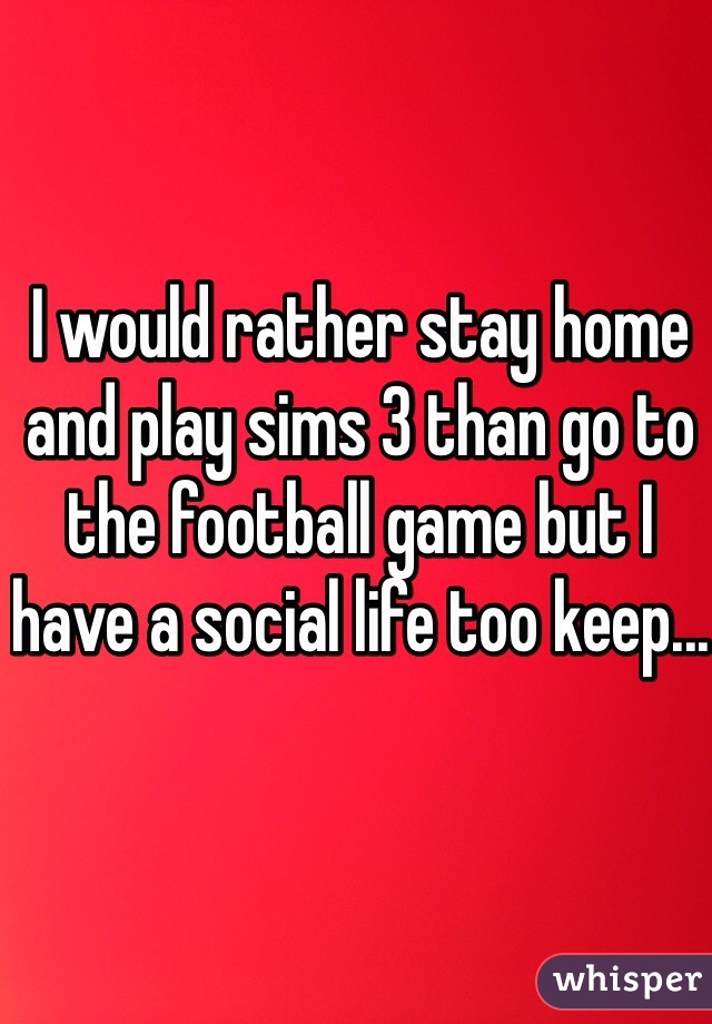 I would rather stay home and play sims 3 than go to the football game but I have a social life too keep...