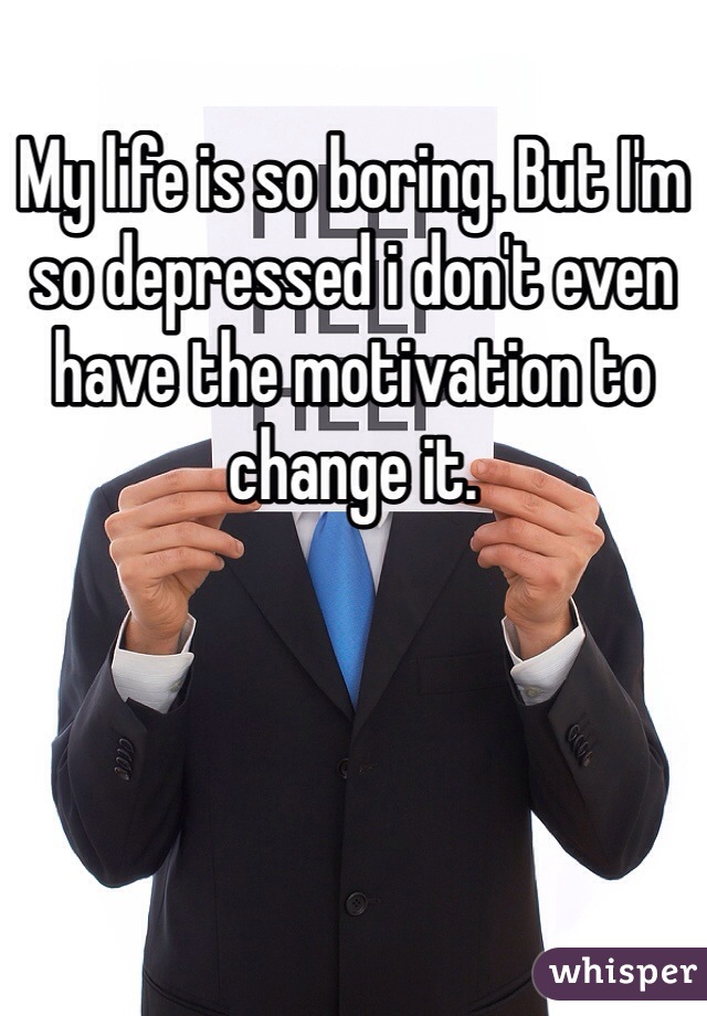 My life is so boring. But I'm so depressed i don't even have the motivation to change it. 