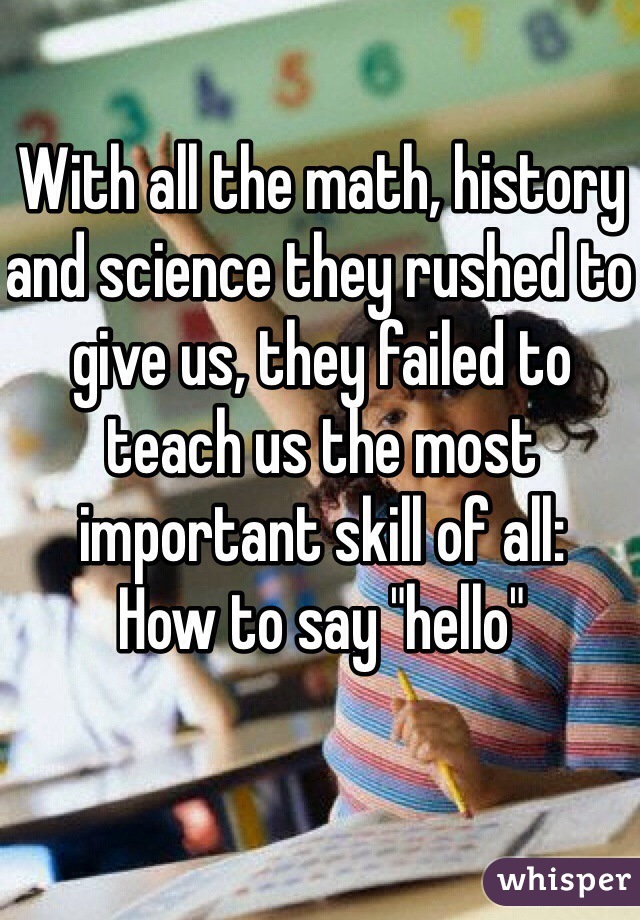 With all the math, history and science they rushed to give us, they failed to teach us the most important skill of all:
How to say "hello"