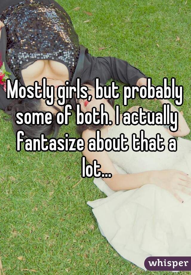 Mostly girls, but probably some of both. I actually fantasize about that a lot...