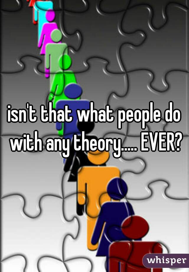 isn't that what people do with any theory..... EVER?