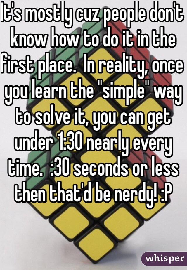 It's mostly cuz people don't know how to do it in the first place.  In reality, once you learn the "simple" way to solve it, you can get under 1:30 nearly every time.  :30 seconds or less then that'd be nerdy! :P