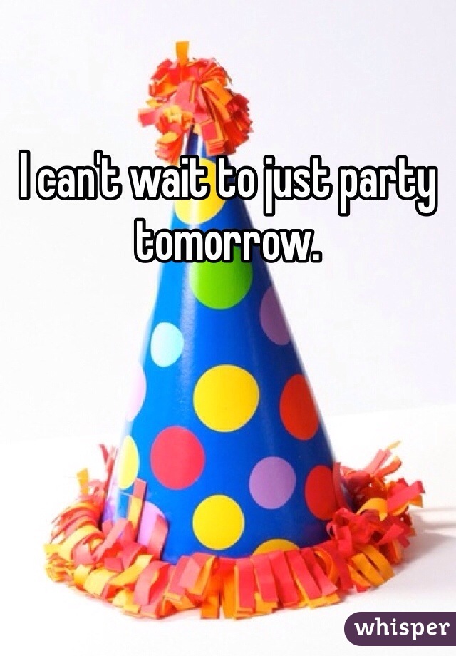 I can't wait to just party tomorrow. 