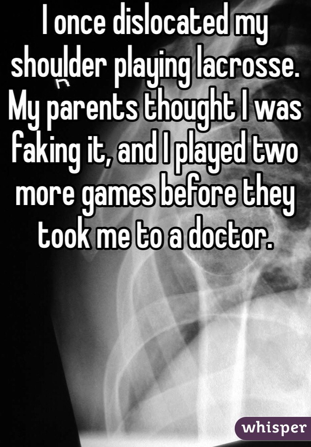 I once dislocated my shoulder playing lacrosse. My parents thought I was faking it, and I played two more games before they took me to a doctor.