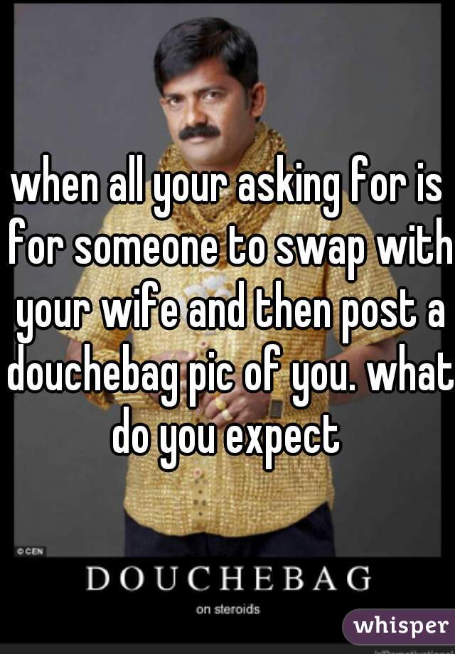 when all your asking for is for someone to swap with your wife and then post a douchebag pic of you. what do you expect 