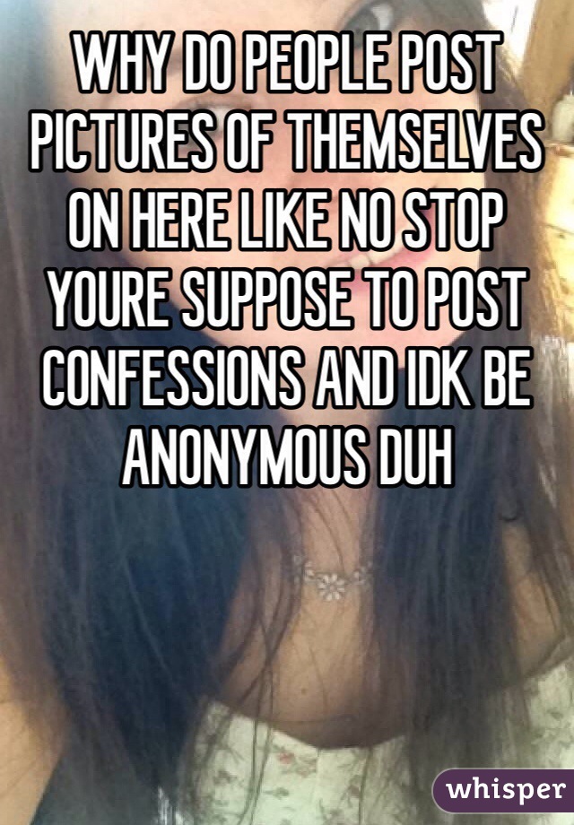 WHY DO PEOPLE POST PICTURES OF THEMSELVES ON HERE LIKE NO STOP YOURE SUPPOSE TO POST CONFESSIONS AND IDK BE ANONYMOUS DUH