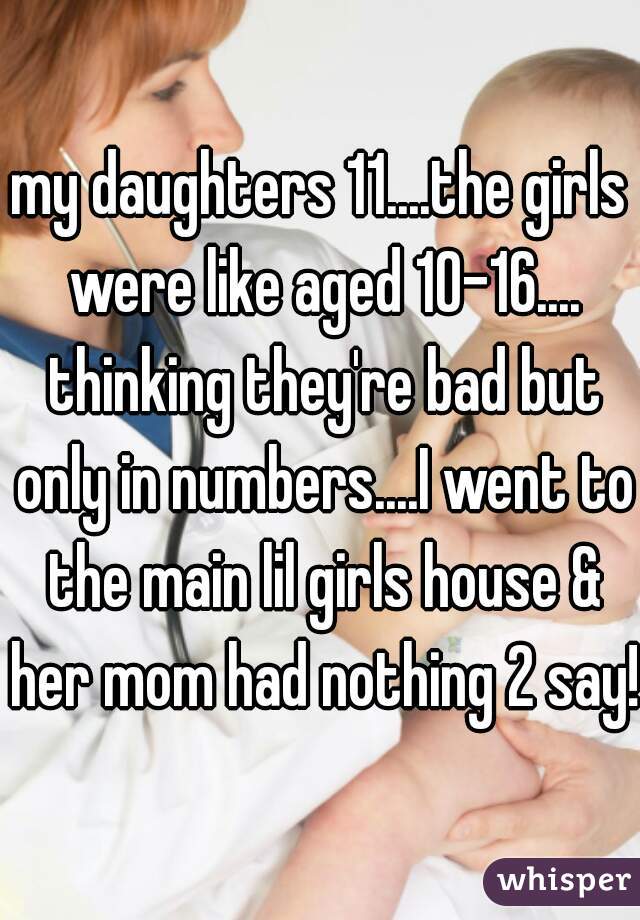 my daughters 11....the girls were like aged 10-16.... thinking they're bad but only in numbers....I went to the main lil girls house & her mom had nothing 2 say!