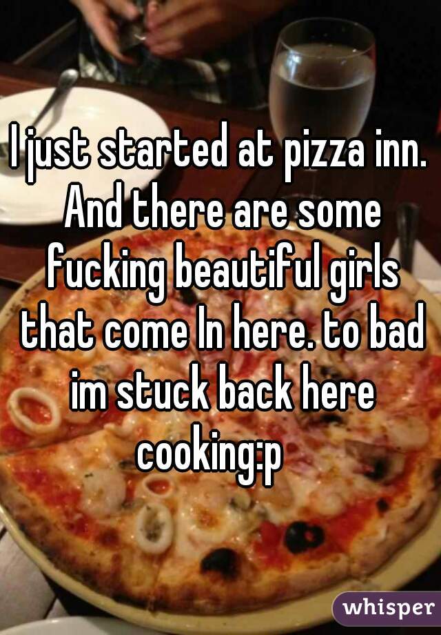 I just started at pizza inn. And there are some fucking beautiful girls that come In here. to bad im stuck back here cooking:p   