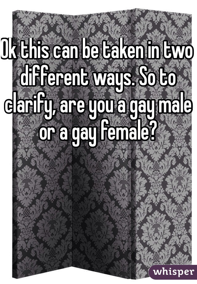 Ok this can be taken in two different ways. So to clarify, are you a gay male or a gay female?