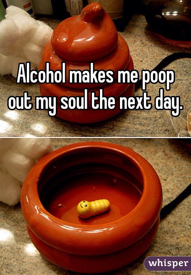 Alcohol makes me poop out my soul the next day.