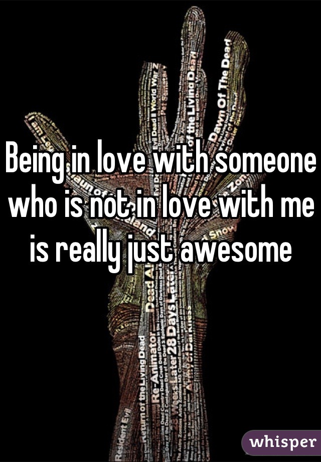 Being in love with someone who is not in love with me is really just awesome