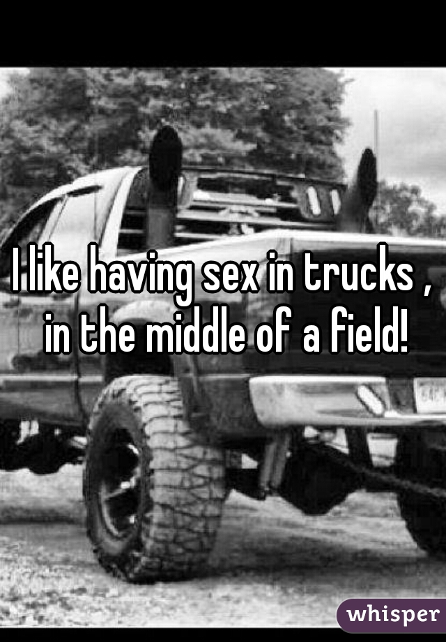 I like having sex in trucks , in the middle of a field!