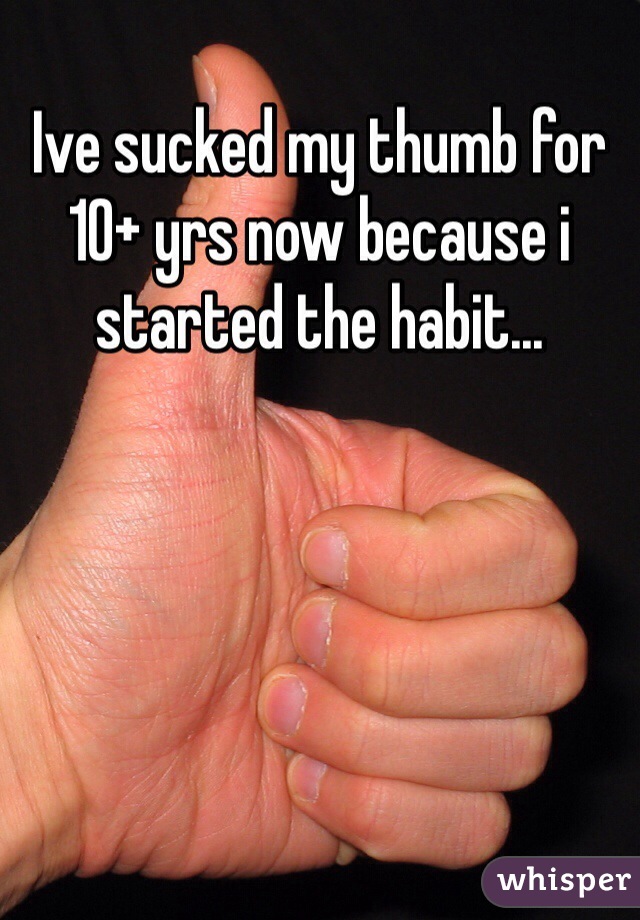 Ive sucked my thumb for 10+ yrs now because i started the habit...