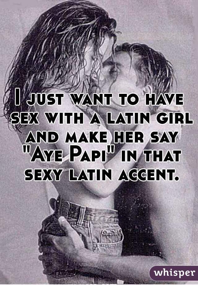 I just want to have sex with a latin girl and make her say "Aye Papi" in that sexy latin accent.