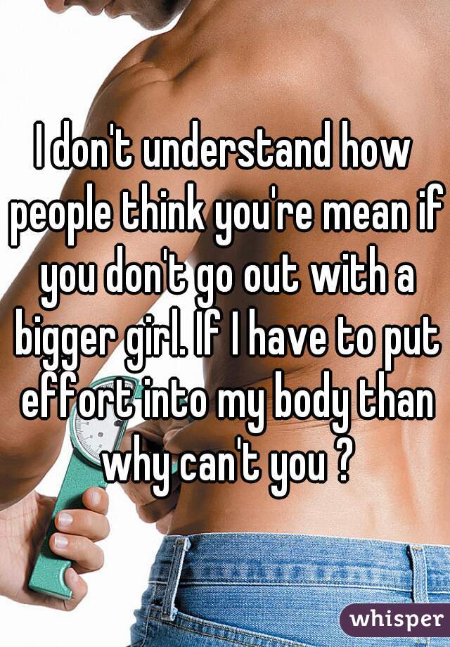 I don't understand how people think you're mean if you don't go out with a bigger girl. If I have to put effort into my body than why can't you ?